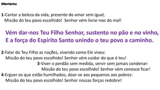 Ofertório:
1-Cantar a beleza da vida, presente do amor sem igual,
Missão do teu povo escolhido! Senhor vém livrar-nos do mal!
Vém dar-nos Teu Filho Senhor, sustento no pão e no vinho,
E a força do Espírito Santo unindo o teu povo a caminho.
2-Falar do Teu Filho as naçðes, vivendo como Ele viveu:
Missão do teu povo escolhido! Senhor vém cuidar do que é teu!
3-Viver o perdão sem medida, servir sem jamais condenar:
Missão do teu povo escolhido! Senhor vém conosco ficar!
4-Erguer os que estão humilhados, doar-se aos pequenos aos pobres:
Missão do teu povo escolhido! Senhor nossas forças redobre!
 