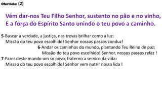 Ofertório: (2)
Vém dar-nos Teu Filho Senhor, sustento no pão e no vinho,
E a força do Espírito Santo unindo o teu povo a caminho.
5-Buscar a verdade, a justiça, nas trevas brilhar como a luz:
Missão do teu povo escolhido! Senhor nossos passos conduz!
6-Andar os caminhos do mundo, plantando Teu Reino de paz:
Missão do teu povo escolhido! Senhor, nossos passos refaz !
7-Fazer deste mundo um so povo, fraterno a servico da vida:
Missao do teu povo escolhido! Senhor vem nutrir nossa lida !
 