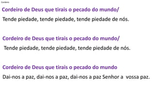 Cordeiro
Cordeiro de Deus que tirais o pecado do mundo/
Tende piedade, tende piedade, tende piedade de nós.
Cordeiro de Deus que tirais o pecado do mundo/
Tende piedade, tende piedade, tende piedade de nós.
Cordeiro de Deus que tirais o pecado do mundo
Dai-nos a paz, dai-nos a paz, dai-nos a paz Senhor a vossa paz.
 