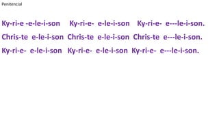 Penitencial
Ky-ri-e -e-le-i-son Ky-ri-e- e-le-i-son Ky-ri-e- e---le-i-son.
Chris-te e-le-i-son Chris-te e-le-i-son Chris-te e---le-i-son.
Ky-ri-e- e-le-i-son Ky-ri-e- e-le-i-son Ky-ri-e- e---le-i-son.
 
