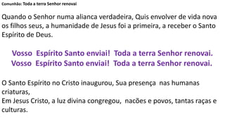 Comunhão: Toda a terra Senhor renovai
Quando o Senhor numa alianca verdadeira, Quis envolver de vida nova
os filhos seus, a humanidade de Jesus foi a primeira, a receber o Santo
Espírito de Deus.
Vosso Espírito Santo enviai! Toda a terra Senhor renovai.
Vosso Espírito Santo enviai! Toda a terra Senhor renovai.
O Santo Espírito no Cristo inaugurou, Sua presença nas humanas
criaturas,
Em Jesus Cristo, a luz divina congregou, nacões e povos, tantas raças e
culturas.
 