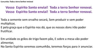 Comunhão: Toda a terra Senhor renovai
Vosso Espírito Santo enviai! Toda a terra Senhor renovai.
Vosso Espírito Santo enviai! Toda a terra Senhor renovai.
Toda a semente sem orvalho secará, Sem produzir e sem poder
multiplicar,
E pela graça que o Espírito nos dá, que os nossos dons irão poder
frutificar.
Em unidade os grãos de trigo fazem pão, E sobre a mesa vão poder
alimentar,
No Santo Espírito seremos comunhão, teremos forças para ir anunciar.
 
