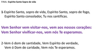 FINAL: Espírito Santo Sopro de vida
1-Espírito Santo, sopro de vida, Espírito Santo, sopro de fogo,
Espírito Santo consolador, Tu nos santificas.
Vem Senhor vem visitar-nos, vem aos nossos corações:
Vem Senhor vivificar-nos, vem nós Te esperamos.
2-Vem ó dom de santidade, Vem Espírito de verdade,
Vem ó Dom de caridade, Vem nós Te esperamos.
 