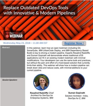 In this webinar, learn how an open toolchain (including Git,
SonarQube, IBM UrbanCode Deploy, and IBM Dependency Based
Build) is key to driving a modern pipeline. Experts Rosalind Radcliffe
and Suman Gopinath will demonstrate where traditional z/OS
applications can fit in an existing modern toolchain with minimal
modifications. Your developers can use the same tools and practices,
but without the pain and effort of a host-based solution that currently
limits their ability. This webinar will show how a modern pipeline can
break down silos and reduce costs, with minimal additions to your
current pipeline.
Abstract
SessionSpeakers
Suman Gopinath
Solution Architect - India,
DevOps for Z, IBM
#DevOps
Rosalind Radcliffe Chief
Architect for DevOps for
Enterprise Systems, IBM
Register Now !Wednesday May 23, 2018 – 11.00 AM EST
 