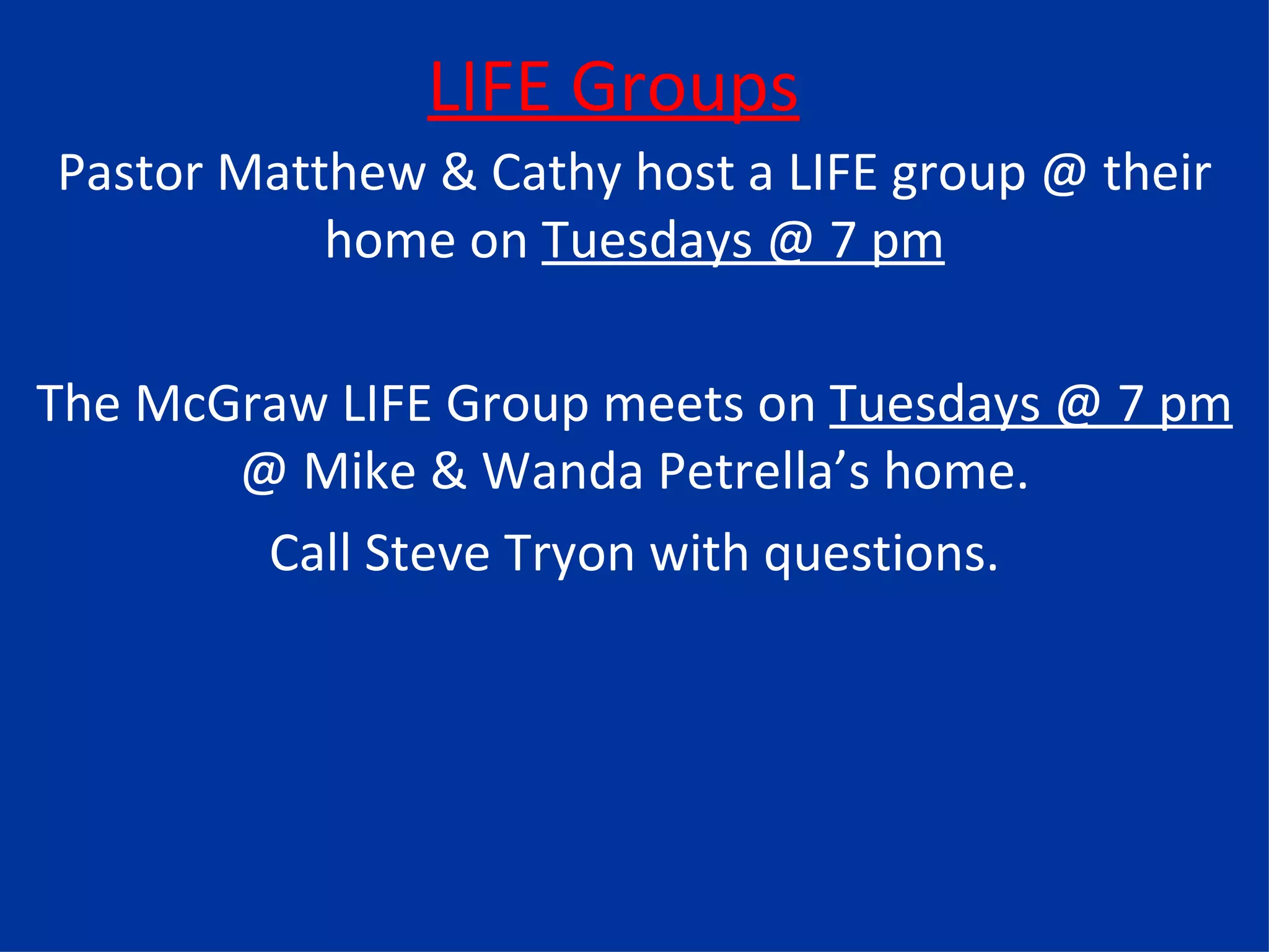 LIFE Groups Pastor Matthew & Cathy host a LIFE group @ their home on  Tuesdays @ 7 pm The McGraw LIFE Group meets on  Tuesdays @ 7 pm  @ Mike & Wanda Petrella’s home. Call Steve Tryon with questions. 