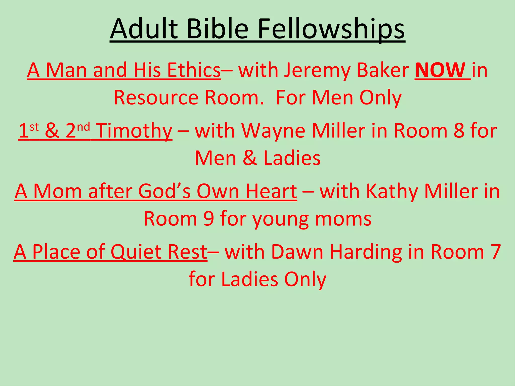 Adult Bible Fellowships A Man and His Ethics – with Jeremy Baker  NOW  in Resource Room.  For Men Only 1 st  & 2 nd  Timothy  – with Wayne Miller in Room 8 for Men & Ladies A Mom after God’s Own Heart  – with Kathy Miller in Room 9 for young moms A Place of Quiet Rest – with Dawn Harding in Room 7 for Ladies Only 