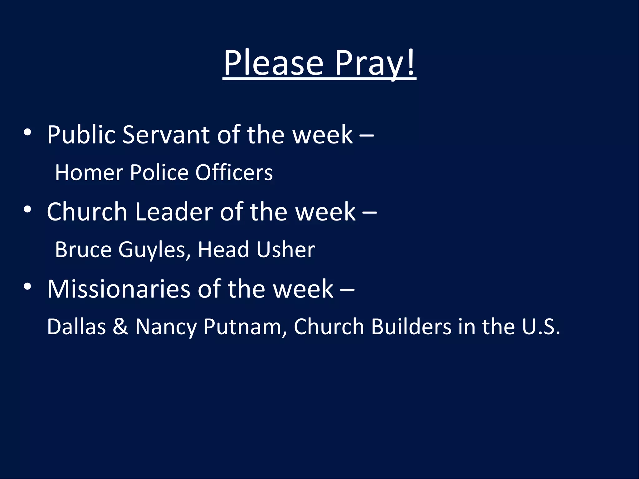 Please Pray! Public Servant of the week –  Homer Police Officers Church Leader of the week –  Bruce Guyles, Head Usher Missionaries of the week –  Dallas & Nancy Putnam, Church Builders in the U.S. 