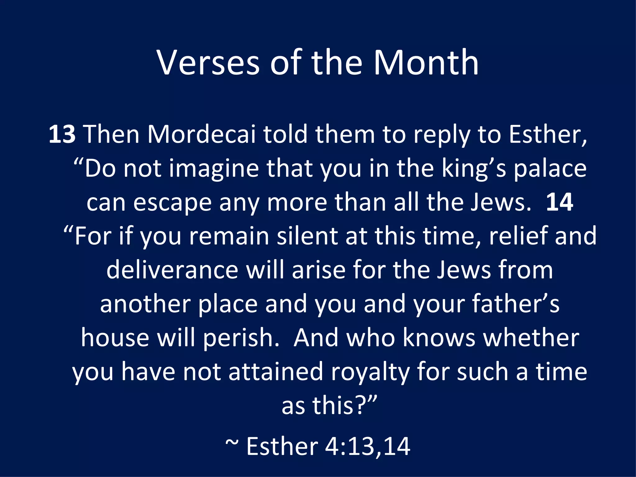 Verses of the Month 13  Then Mordecai told them to reply to Esther, “Do not imagine that you in the king’s palace can escape any more than all the Jews.  14  “For if you remain silent at this time, relief and deliverance will arise for the Jews from another place and you and your father’s house will perish.  And who knows whether you have not attained royalty for such a time as this?” ~ Esther 4:13,14 