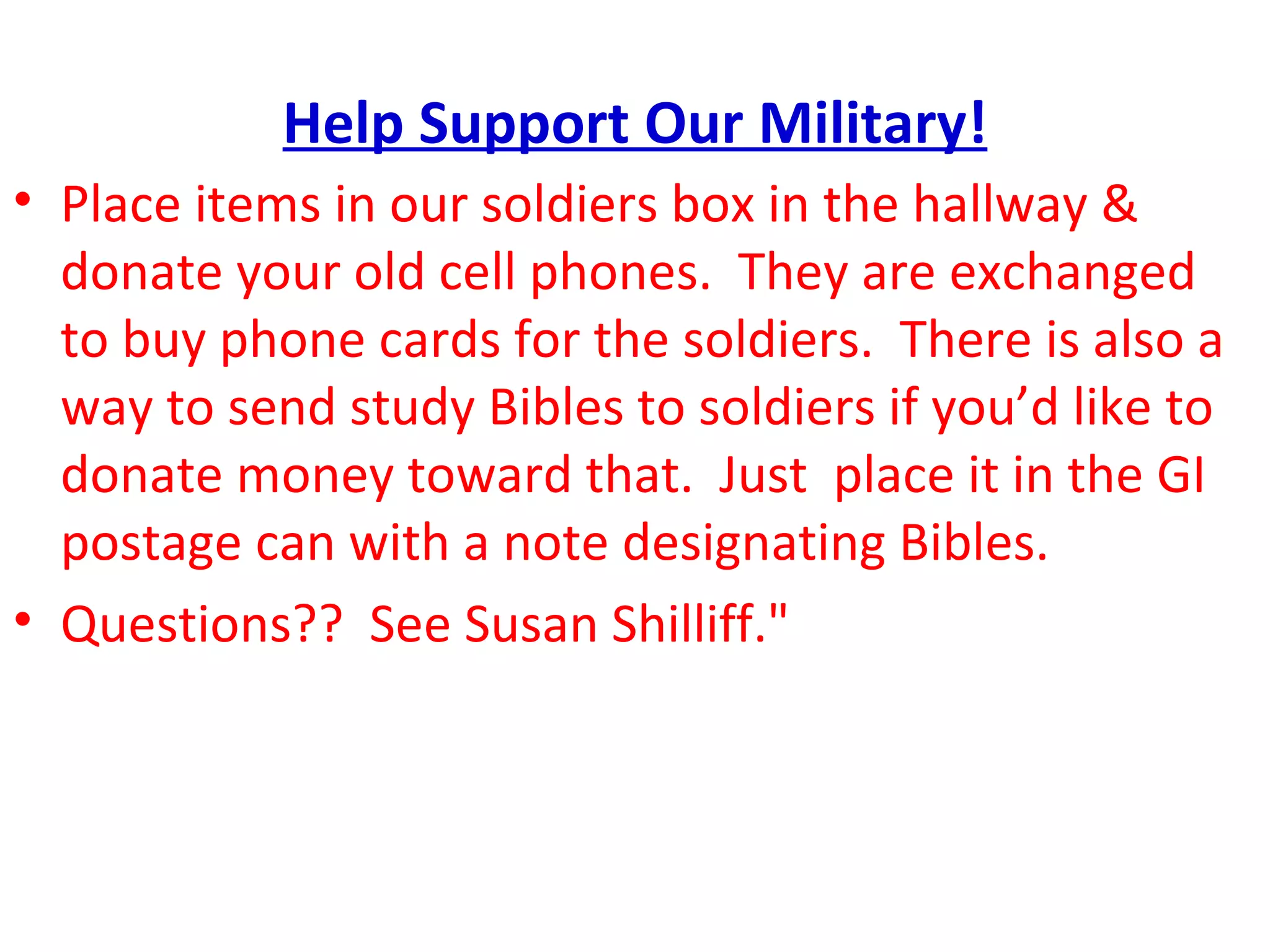 Help Support Our Military! Place items in our soldiers box in the hallway & donate your old cell phones.  They are exchanged to buy phone cards for the soldiers.  There is also a way to send study Bibles to soldiers if you’d like to donate money toward that.  Just  place it in the GI postage can with a note designating Bibles. Questions??  See Susan Shilliff." 