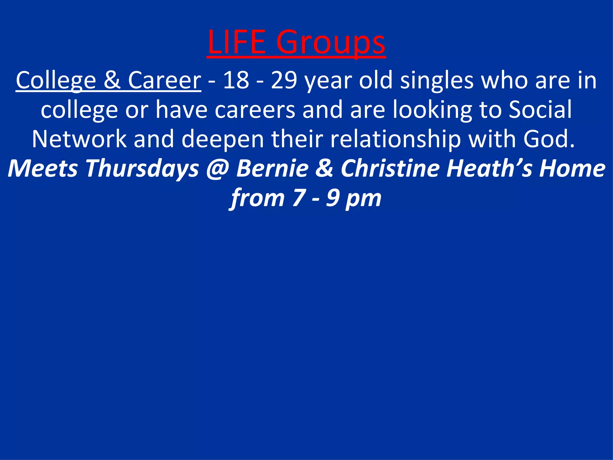 LIFE Groups College & Career  - 18 - 29 year old singles who are in college or have careers and are looking to Social Network and deepen their relationship with God.  Meets Thursdays @ Bernie & Christine Heath’s Home from 7 - 9 pm 