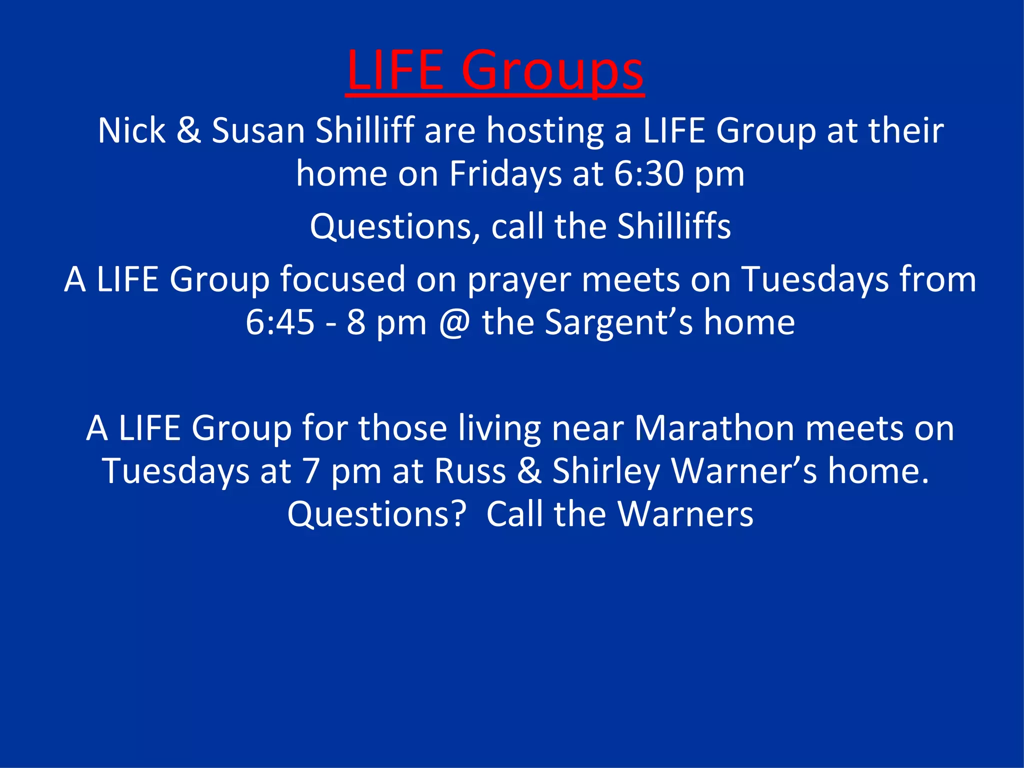 LIFE Groups Nick & Susan Shilliff are hosting a LIFE Group at their home on Fridays at 6:30 pm Questions, call the Shilliffs A LIFE Group focused on prayer meets on Tuesdays from 6:45 - 8 pm @ the Sargent’s home A LIFE Group for those living near Marathon meets on Tuesdays at 7 pm at Russ & Shirley Warner’s home.  Questions?  Call the Warners 
