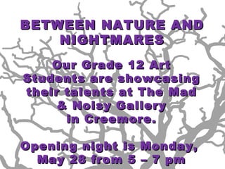 Wednesday, May 23 (4/5 week)
BETWEEN NATURE AND
    NIGHTMARES
    Our Grade 12 Art
Students are showcasing
their talents at The Mad
     & Noisy Gallery
      in Creemore.

Opening night is Monday,
  May 28 from 5 – 7 pm
 