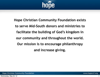 Hope Christian Community Foundation exists
                  to serve Mid-South donors and ministries to
                    facilitate the building of God’s kingdom in
                   our community and throughout the world.
                    Our mission is to encourage philanthropy
                                    and increase giving.




  Hope Christian Community Foundation                          www.hopeccf.org
Wednesday, May 23, 12                                                            1
 