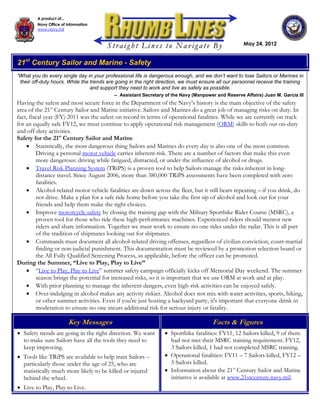 A product of...
         Navy Office of Information
         www.navy.mil


                                                                                                    May 24, 2012


21st Century Sailor and Marine - Safety
“What you do every single day in your professional life is dangerous enough, and we don’t want to lose Sailors or Marines in
 their off-duty hours. While the trends are going in the right direction, we must ensure all our personnel receive the training
                                 and support they need to work and live as safely as possible.
                                           – Assistant Secretary of the Navy (Manpower and Reserve Affairs) Juan M. Garcia III
Having the safest and most secure force in the Department of the Navy’s history is the main objective of the safety
area of the 21st Century Sailor and Marine initiative. Sailors and Marines do a great job of managing risks on duty. In
fact, fiscal year (FY) 2011 was the safest on record in terms of operational fatalities. While we are currently on track
for an equally safe FY12, we must continue to apply operational risk management (ORM) skills to both our on-duty
and off-duty activities.
Safety for the 21st Century Sailor and Marine
     Statistically, the most dangerous thing Sailors and Marines do every day is also one of the most common.
         Driving a personal motor vehicle carries inherent risk. There are a number of factors that make this even
         more dangerous: driving while fatigued, distracted, or under the influence of alcohol or drugs.
     Travel Risk Planning System (TRiPS) is a proven tool to help Sailors manage the risks inherent in long-
         distance travel. Since August 2006, more than 380,000 TRiPS assessments have been completed with zero
         fatalities.
     Alcohol-related motor vehicle fatalities are down across the fleet, but it still bears repeating – if you drink, do
         not drive. Make a plan for a safe ride home before you take the first sip of alcohol and look out for your
         friends and help them make the right choices.
     Improve motorcycle safety by closing the training gap with the Military Sportbike Rider Course (MSRC), a
         proven tool for those who ride these high-performance machines. Experienced riders should mentor new
         riders and share information. Together we must work to ensure no one rides under the radar. This is all part
         of the tradition of shipmates looking out for shipmates.
     Commands must document all alcohol-related driving offenses, regardless of civilian conviction, court-martial
         finding or non-judicial punishment. This documentation must be reviewed by a promotion selection board or
         the All Fully Qualified Screening Process, as applicable, before the officer can be promoted.
During the Summer, “Live to Play, Play to Live”
     “Live to Play, Play to Live” summer safety campaign officially kicks off Memorial Day weekend. The summer
         season brings the potential for increased risks, so it is important that we use ORM at work and at play.
     With prior planning to manage the inherent dangers, even high-risk activities can be enjoyed safely.
     Over-indulging in alcohol makes any activity riskier. Alcohol does not mix with water activities, sports, hiking,
         or other summer activities. Even if you're just hosting a backyard party, it's important that everyone drink in
         moderation to ensure no one incurs additional risk for serious injury or fatality.

                        Key Messages                                                  Facts & Figures
 Safety trends are going in the right direction. We want         Sportbike fatalities: FY11, 12 Sailors killed, 9 of them
  to make sure Sailors have all the tools they need to             had not met their MSRC training requirement. FY12,
  keep improving.                                                  3 Sailors killed, 1 had not completed MSRC training.
 Tools like TRiPS are available to help train Sailors –          Operational fatalities: FY11 – 7 Sailors killed, FY12 –
  particularly those under the age of 25, who are                  5 Sailors killed.
  statistically much more likely to be killed or injured          Information about the 21st Century Sailor and Marine
  behind the wheel.                                                initiative is available at www.21stcentury.navy.mil.
 Live to Play, Play to Live.
 