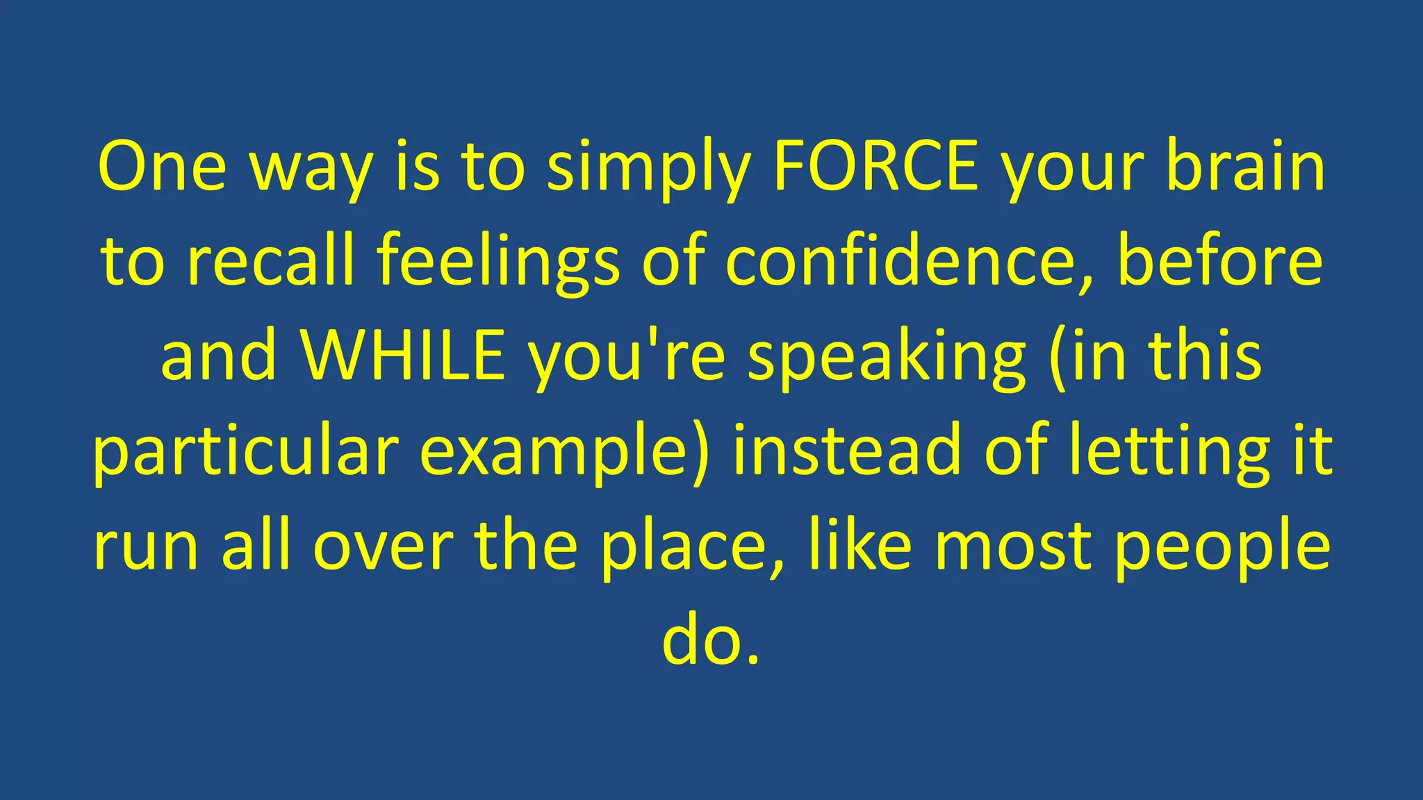 One way is to simply FORCE your brain
to recall feelings of confidence, before
and WHILE you're speaking (in this
particular example) instead of letting it
run all over the place, like most people
do.
 