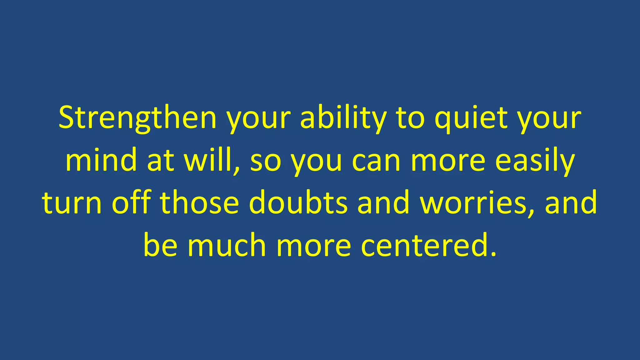 Strengthen your ability to quiet your
mind at will, so you can more easily
turn off those doubts and worries, and
be much more centered.
 