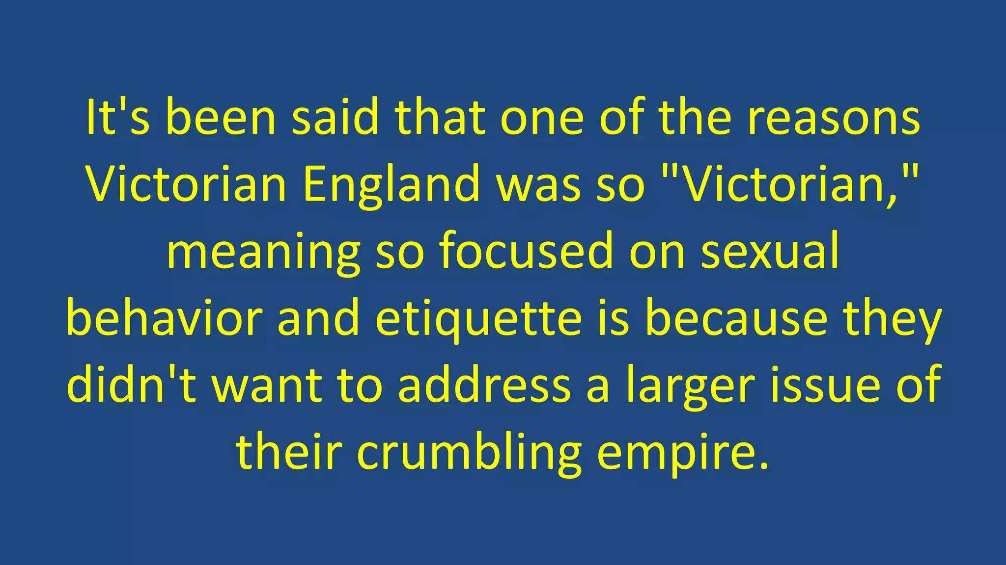 It's been said that one of the reasons
Victorian England was so "Victorian,"
meaning so focused on sexual
behavior and etiquette is because they
didn't want to address a larger issue of
their crumbling empire.
 