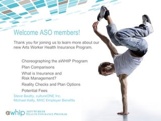 Welcome ASO members!
Thank you for joining us to learn more about our
new Arts Worker Health Insurance Program.


    Choreographing the aWHIP Program
    Plan Comparisons
    What is Insurance and
    Risk Management?
    Reality Checks and Plan Options
    Potential Fees
Steve Beatty, cultureONE Inc.
Michael Kelly, MHC Employer Benefits
 