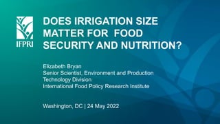 DOES IRRIGATION SIZE
MATTER FOR FOOD
SECURITY AND NUTRITION?
Elizabeth Bryan
Senior Scientist, Environment and Production
Technology Division
International Food Policy Research Institute
Washington, DC | 24 May 2022
 