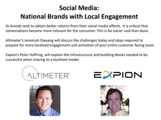 Social Media:  National Brands with Local Engagement As brands seek to obtain better returns from their social media efforts,  it is critical that conversations become more relevant for the consumer. This is far easier said than done.      Altimeter’s Jeremiah Owyang will discuss the challenges today and steps required to prepare for more localized engagement and activation of your entire customer facing team.    Expion’s Peter Heffring  will explain the infrastructure and building blocks needed to be successful when moving to a localized model.   