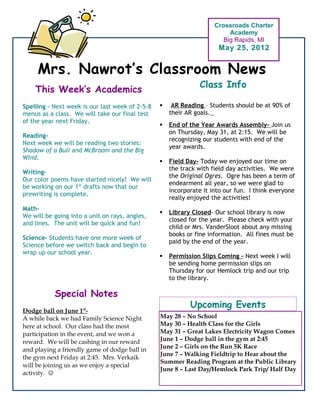 Crossroads Charter
                                                                          Academy
                                                                        Big Rapids, MI
                                                                      May 25, 2012


     Mrs. Nawrot’s Classroom News
                                                                Class Info
    This Week’s Academics
Spelling – Next week is our last week of 2-5-8       AR Reading – Students should be at 90% of
menus as a class. We will take our final test        their AR goals.
of the year next Friday.
                                                    End of the Year Awards Assembly- Join us
                                                     on Thursday, May 31, at 2:15. We will be
Reading-
                                                     recognizing our students with end of the
Next week we will be reading two stories:
                                                     year awards.
Shadow of a Bull and McBroom and the Big
Wind.
                                                    Field Day- Today we enjoyed our time on
                                                     the track with field day activities. We were
Writing-
                                                     the Original Ogres. Ogre has been a term of
Our color poems have started nicely! We will
                                                     endearment all year, so we were glad to
be working on our 1st drafts now that our
                                                     incorporate it into our fun. I think everyone
prewriting is complete.
                                                     really enjoyed the activities!
Math-
                                                    Library Closed- Our school library is now
We will be going into a unit on rays, angles,
                                                     closed for the year. Please check with your
and lines. The unit will be quick and fun!
                                                     child or Mrs. VanderSloot about any missing
                                                     books or fine information. All fines must be
Science- Students have one more week of
                                                     paid by the end of the year.
Science before we switch back and begin to
wrap up our school year.
                                                    Permission Slips Coming – Next week I will
                                                     be sending home permission slips on
                                                     Thursday for our Hemlock trip and our trip
                                                     to the library.

           Special Notes
                                                            Upcoming Events
Dodge ball on June 1st-
A while back we had Family Science Night         May 28 – No School
here at school. Our class had the most           May 30 – Health Class for the Girls
participation in the event, and we won a         May 31 – Great Lakes Electricity Wagon Comes
reward. We will be cashing in our reward         June 1 – Dodge ball in the gym at 2:45
                                                 June 2 – Girls on the Run 5K Race
and playing a friendly game of dodge ball in
                                                 June 7 – Walking Fieldtrip to Hear about the
the gym next Friday at 2:45. Mrs. Verkaik
                                                 Summer Reading Program at the Public Library
will be joining us as we enjoy a special
                                                 June 8 – Last Day/Hemlock Park Trip/ Half Day
activity. 
 