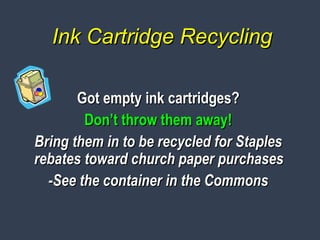 Ink Cartridge RecyclingInk Cartridge Recycling
Got empty ink cartridges?Got empty ink cartridges?
Don’t throw them away!Don’t throw them away!
Bring them in to be recycled for StaplesBring them in to be recycled for Staples
rebates toward church paper purchasesrebates toward church paper purchases
-See the container in the Commons-See the container in the Commons
 