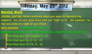 Friday, May 25 2012     th

Morning Work:
JOURNAL WRITING: Write a summary about your plans for Memorial Day
weekend. You can also write about what you “hope” to do this weekend. You
may also write on a topic of your choice.
MATH MESSAGE: Complete Math Box 9-4
Reading: Complete the Winn-Dixie Quiz for chapters 8 and beyond at
   Winn-Dixie quiz for chapters 8 – 13
   Winn-Dixie quiz for ch. 14 – 20
   Winn-Dixie Quiz for Ch. 21 - 26
 