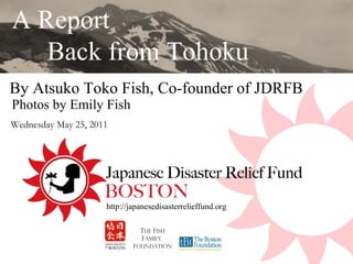 By Atsuko Toko Fish, Co-founder of JDRFB  A Report  Back from Tohoku T HE  F ish F amily  F oundation http://japanesedisasterrelieffund.org Wednesday May 25, 2011  Photos by Emily Fish 