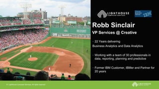 © Lighthouse Computer Services, All rights reserved
Robb Sinclair
- 22 Years delivering
Business Analytics and Data Analytics
- Working with a team of 30 professionals in
data, reporting, planning and predictive
- Former IBM Customer, IBMer and Partner for
20 years
VP Services @ Creative
 