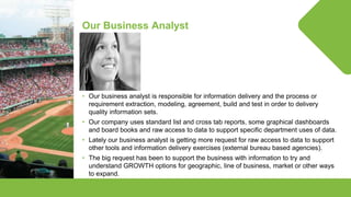© Lighthouse Computer Services, All rights reserved
Our Business Analyst
• Our business analyst is responsible for information delivery and the process or
requirement extraction, modeling, agreement, build and test in order to delivery
quality information sets.
• Our company uses standard list and cross tab reports, some graphical dashboards
and board books and raw access to data to support specific department uses of data.
• Lately our business analyst is getting more request for raw access to data to support
other tools and information delivery exercises (external bureau based agencies).
• The big request has been to support the business with information to try and
understand GROWTH options for geographic, line of business, market or other ways
to expand.
 