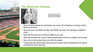 © Lighthouse Computer Services, All rights reserved
Our Business Analyst
• Sara will demonstrate the information use as the VP of Watches including mobile
device and online
• Sara will show how data from Ben and SPSS has been into reporting available to
users
• Sara will show the use of dynamic filters by an user
• Sara will leverage the Cognos Search capabilities to find new insights and sources
• Sara will run the content found and drill into details
• Finally Sara will demonstrate self services to build a set of dashboards and reports
including the word cloud tab
Link to Video
 