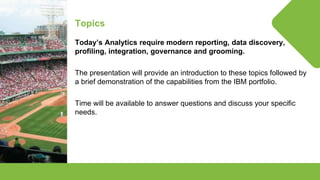 © Lighthouse Computer Services, All rights reserved
Topics
Today’s Analytics require modern reporting, data discovery,
profiling, integration, governance and grooming.
The presentation will provide an introduction to these topics followed by
a brief demonstration of the capabilities from the IBM portfolio.
Time will be available to answer questions and discuss your specific
needs.
 