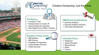 © Lighthouse Computer Services, All rights reserved
The Basics
 Founded in 1991
 Headquartered in Lincoln, RI
 Approximately 30 employees
 New England Focus, Office in Canada
IBM Brand Certifications
 Business Analytics
 Business Analytics Solutions
 Information Management
Creative Computing: Just the Facts
Industry Focus
 Healthcare
 Higher Education
 Manufacturing
 Retail
 Finance
Analytics Focus Areas
 IBM Software
 IBM Training
 Installation Configuration
 Implementation Services
 Project Services
 