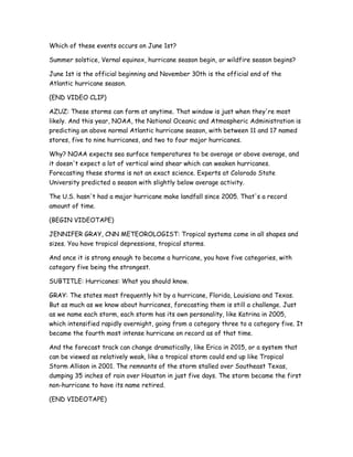 Which of these events occurs on June 1st?
Summer solstice, Vernal equinox, hurricane season begin, or wildfire season begins?
June 1st is the official beginning and November 30th is the official end of the
Atlantic hurricane season.
(END VIDEO CLIP)
AZUZ: These storms can form at anytime. That window is just when they're most
likely. And this year, NOAA, the National Oceanic and Atmospheric Administration is
predicting an above normal Atlantic hurricane season, with between 11 and 17 named
stores, five to nine hurricanes, and two to four major hurricanes.
Why? NOAA expects sea surface temperatures to be average or above average, and
it doesn't expect a lot of vertical wind shear which can weaken hurricanes.
Forecasting these storms is not an exact science. Experts at Colorado State
University predicted a season with slightly below average activity.
The U.S. hasn't had a major hurricane make landfall since 2005. That's a record
amount of time.
(BEGIN VIDEOTAPE)
JENNIFER GRAY, CNN METEOROLOGIST: Tropical systems come in all shapes and
sizes. You have tropical depressions, tropical storms.
And once it is strong enough to become a hurricane, you have five categories, with
category five being the strongest.
SUBTITLE: Hurricanes: What you should know.
GRAY: The states most frequently hit by a hurricane, Florida, Louisiana and Texas.
But as much as we know about hurricanes, forecasting them is still a challenge. Just
as we name each storm, each storm has its own personality, like Katrina in 2005,
which intensified rapidly overnight, going from a category three to a category five. It
became the fourth most intense hurricane on record as of that time.
And the forecast track can change dramatically, like Erica in 2015, or a system that
can be viewed as relatively weak, like a tropical storm could end up like Tropical
Storm Allison in 2001. The remnants of the storm stalled over Southeast Texas,
dumping 35 inches of rain over Houston in just five days. The storm became the first
non-hurricane to have its name retired.
(END VIDEOTAPE)
 