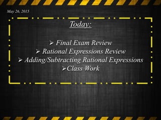 Today:
 Final Exam Review
 Rational Expressions Review
 Adding/Subtracting Rational Expressions
Class Work
May 26, 2015
 