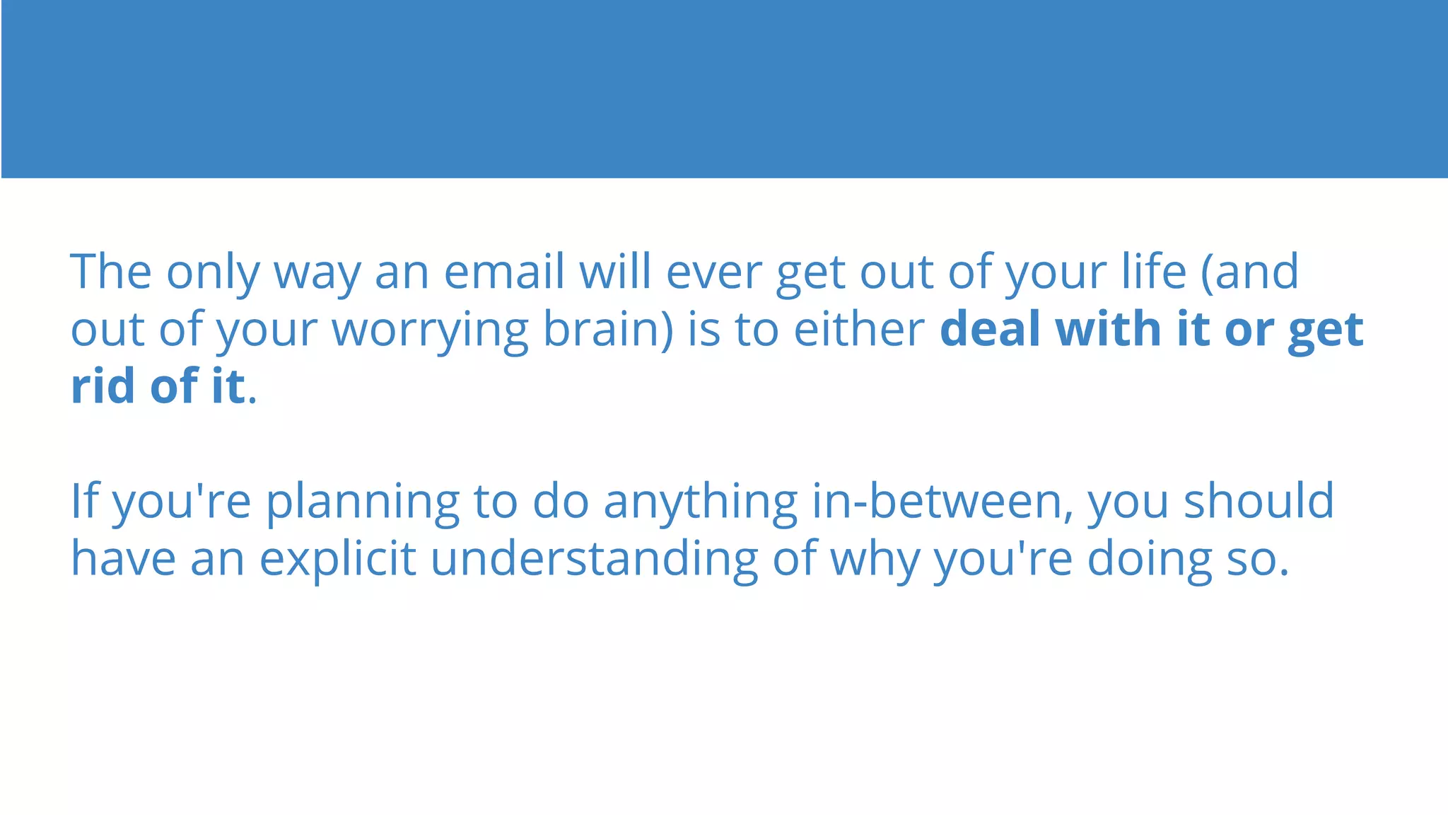 The only way an email will ever get out of your life (and
out of your worrying brain) is to either deal with it or get
rid of it.
If you're planning to do anything in-between, you should
have an explicit understanding of why you're doing so.
 