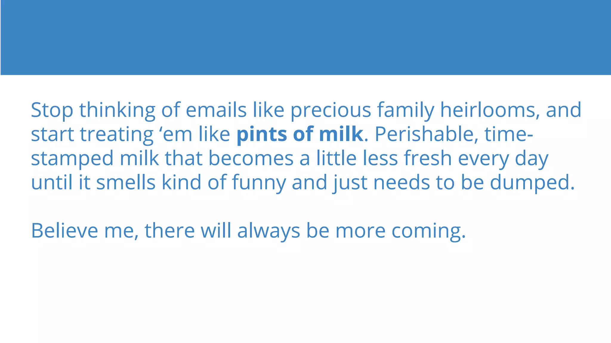 Stop thinking of emails like precious family heirlooms, and
start treating ‘em like pints of milk. Perishable, time-
stamped milk that becomes a little less fresh every day
until it smells kind of funny and just needs to be dumped.
Believe me, there will always be more coming.
 
