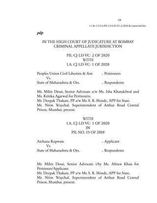 1/8
1.1 & 1.2-Cri-PIL-CJ-LD-VC-2-2020 & connected.doc
pdp
IN THE HIGH COURT OF JUDICATURE AT BOMBAY
CRIMINAL APPELLATE JURISDICTION
PIL-CJ-LD-VC- 2 OF 2020
WITH
I.A. CJ-LD-VC- 1 OF 2020
Peoples Union Civil Liberties & Anr. .. Petitioners
Vs.
State of Maharashtra & Ors. .. Respondents
Mr. Mihir Desai, Senior Advocate a/w Ms. Isha Khandelwal and
Ms. Kritika Agarwal for Petitioners.
Mr. Deepak Thakare, PP a/w Mr. S. R. Shinde, APP for State.
Mr. Nitin Waychal, Superintendent of Arthur Road Central
Prison, Mumbai, present.
WITH
I.A.-CJ-LD-VC- 1 OF 2020
IN
PIL NO. 15 OF 2018
Archana Rupwate .. Applicant
Vs.
State of Maharashtra & Ors. .. Respondents
Mr. Mihir Desai, Senior Advocate i/by Ms. Afreen Khan for
Petitioner/Applicant.
Mr. Deepak Thakare, PP a/w Mr. S. R. Shinde, APP for State.
Mr. Nitin Waychal, Superintendent of Arthur Road Central
Prison, Mumbai, present.
 