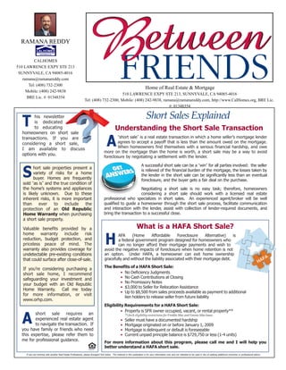Short Sales Explained
AFA (Home Affordable Foreclosure Alternative) is
a federal government program designed for homeowners who
can no longer afford their mortgage payments and wish to
avoid the negative impacts of foreclosure when home retention is not
an option. Under HAFA, a homeowner can exit home ownership
gracefully and without the liability associated with their mortgage debt.
The Benefits of a HAFA Short Sale:
• No Deficiency Judgments
• No Cash Contributions at Closing
• No Promissory Notes
• $3,000 to Seller for Relocation Assistance
• Up to $8,500 from sales proceeds available as payment to additional
lien holders to release seller from future liability
Eligibility Requirements for a HAFA Short Sale:
• Property is SFR owner occupied, vacant, or rental property**
**check eligibility restrictions for Freddie Mac and Fannie Mae loans
• Seller must have a documented hardship
• Mortgage originated on or before January 1, 2009
• Mortgage is delinquent or default is foreseeable
• Current unpaid principle balance is $729,750 or less (1-4 units)
For more information about this program, please call me and I will help you
better understand a HAFA short sale.
H
“short sale” is a real estate transaction in which a home seller’s mortgage lender
agrees to accept a payoff that is less than the amount owed on the mortgage.
When homeowners find themselves with a serious financial hardship, and owe
more on the mortgage than the home is worth, a short sale may be a way to avoid
foreclosure by negotiating a settlement with the lender.
A successful short sale can be a “win” for all parties involved: the seller
is relieved of the financial burden of the mortgage, the losses taken by
the lender in the short sale can be significantly less than an eventual
foreclosure, and the buyer gets a fair deal on the purchase.
Negotiating a short sale is no easy task; therefore, homeowners
considering a short sale should work with a licensed real estate
professional who specializes in short sales. An experienced agent/broker will be well
qualified to guide a homeowner through the short sale process, facilitate communication
and interaction with the lender, assist with collection of lender-required documents, and
bring the transaction to a successful close.
A
Understanding the Short Sale Transaction
short sale requires an
experienced real estate agent
to navigate the transaction. If
you have family or friends who need
this expertise, please refer them to
me for professional guidance.
A
his newsletter
is dedicated
to educating
homeowners on short sale
transactions. If you are
considering a short sale,
I am available to discuss
options with you.
hort sale properties present a
variety of risks for a home
buyer. Homes are frequently
sold “as is” and the true condition of
the home’s systems and appliances
is likely unknown. Due to these
inherent risks, it is more important
than ever to include the
protection of an Old Republic
Home Warranty when purchasing
a short sale property.
Valuable benefits provided by a
home warranty include risk
reduction, budget protection, and
priceless peace of mind. The
warranty also provides coverage for
undetectable pre-existing conditions
that could surface after close-of-sale.
If you’re considering purchasing a
short sale home, I recommend
safeguarding your investment and
your budget with an Old Republic
Home Warranty. Call me today
for more information, or visit
www.orhp.com.
S
T
If you are working with another Real Estate Professional, please disregard this notice. The material in this publication is for your information only and not intended to be used in lieu of seeking additional consumer or professional advice.
What is a HAFA Short Sale?
RAMANA REDDY
CALHOMES
510 LAWRENCE EXPY STE 213
SUNNYVALE, CA 94085-4016
ramana@ramanareddy.com
Tel: (408) 732-2300
Mobile: (408) 242-9838
BRE Lic. #: 01348354
Home of Real Estate & Mortgage
510 LAWRENCE EXPY STE 213, SUNNYVALE, CA 94085-4016
Tel: (408) 732-2300, Mobile: (408) 242-9838, ramana@ramanareddy.com, http://www.CalHomes.org, BRE Lic.
#: 01348354
 