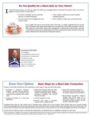 Basic Steps for a Short Sale Transaction
This is not intended as a solicitation if your property is currently listed with another agent. The articles may contain information obtained from third parties. ORHP does not endorse the
recommendations of any third party nor guarantee the information provided is complete or correct. Copyright 2013
Do You Qualify for a Short Sale on Your Home?
n the short sale process, you sell your home and settle your mortgage debt for less than the amount owed. You may be
eligible to sell your home in a short sale if:
If you qualify and want to move forward with a short sale, it is highly suggested that you consult
with a professional real estate broker/agent who is experienced in short sale transactions. See the
“Basic Steps for a Short Sale” article in this newsletter for a general idea of the process…but keep
in mind that the steps may vary depending on the lender requirements and/or the advice of the real
estate professional who will guide you through the process.
I • You have a hardship, such as a job loss,
divorce, or medical emergency
• You owe more on the mortgage than your
house is worth
• You’re unable to afford your current monthly
mortgage payment
• You’re unable to modify your current home loan
Choose a real estate professional who specializes in short sales to help you with these steps:
Complete these steps for each lender that is involved—every lender has its own process. Some lenders that are in second position
(2nd trust/mortgage) will only start processing their short sale after they’ve received written short sale approval from the first trust. This
means that the overall short sale approval process may take twice as long if there are two trusts/mortgages secured by the property.
Consult with an attorney and/or a licensed tax professional to understand all your obligations relating to a short sale.
1.Complete a property valuation
analysis – lenders will only approve
a short sale if the borrower owes
more than the property’s fair market
value
2.Contact the lender for a short sale
application
3.Collect the financial data and other
information required by the lender –
include a fact-based letter detailing
borrower’s hardship and current
financial situation
4. List the property for sale
5.Receive and ratify a purchase
contract from a qualified buyer
6.Return the purchase contract to
the buyer (and to the lender, all of
the lender-required documentation)
7. Be persistent, but patient – ideally, it
should take 30-45 days for a
purchase contract to work its way
through the lender’s system, but the
process could take longer
RAMANA REDDY
CALHOMES
510 LAWRENCE EXPY STE 213
SUNNYVALE, CA 94085-4016
Tel: (408) 732-2300
Mobile: (408) 242-9838
Fax: (408) 519-8181
http://www.CalHomes.org
BRE Lic. #: 01348354
 