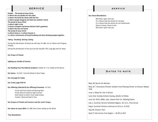SERVICE                                                                             service
People: The bread of Jesus Christ
is where the sea divides for the exiles                                            Our Choral Benediction :
is where the lamb lies down with the lion
                                                                                            My Peace I give unto you
is where people disagree yet hold one another’s hand.
                                                                                            It’s a Peace that the world can not give
The bread of Jesus Christ
                                                                                            It’s a Peace that the world can not understand
is where night is day
                                                                                            Peace to know, Peace to live
is where trumpets and drums declare God’s goodness
                                                                                            My Peace I give unto you
is where the lost are found.
The bread of Jesus Christ
is where home is- is where heaven is
is a picnic communion of bread breaking and wine drinking people together.

Taking – Breaking- Sharing- Eating

During the distribution of bread we will sing VU 468, Let Us Talents and Tongues
Employ
During the distribution of the juice we will sing MV 195, Long Ago and Far Away


Our Prayer of Thanks


Lighting our Candle of Concern


Our Reading from the Hebrew Scripture: Ezekiel 37 1-11, Valley of Dry Bones

                                                                                                         Dates to note
Our Hymn: VU 625, I Feel the Winds of God Today

Our message for today

Our Creed, page 918 VU                                                             May 28, Burial Jim Morton

Our Offering Collected & Our Offering Presented: VU 541:                           May 31st, Oromocto Pioneer Garden Fund Raising Dinner to Honour Mayor
                                                                                   Tidd
         Praise God from whom all blessing flow
         Praise God all creatures high and low                                     June 1, Relay for Life, 6:30 pm
         Give thanks to God in love made known
                                                                                   June 2nd, Sunday School closing, details to follow
         Creator, Word and Spirit, One
                                                                                   June 23, OVCL AGM, 1pm, Hazen Park Ctr, Watling Room
Our Prayers of Thanks and Concern and Our Lord’s Prayer,                           July 1, Summer Service Schedule Begins, 10. A.m., Pine Grove
                                                                                   Aug 5, Summer Service continue at 10.a.m. at OUC
Our Hymn to Leave With: VU 380, She Comes Sailing on the Wind
                                                                                   Aug 30, Session 7pm
                                                                                   Sept 9, Fall service time begins – 10:30 at OUC
*Our Benediction
 