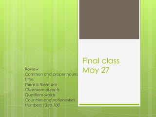 Final class
May 27Review
Common and proper nouns
Titles
There is there are
Classroom objects
Questions words
Countries and nationalities
Numbers 13 to 100
 