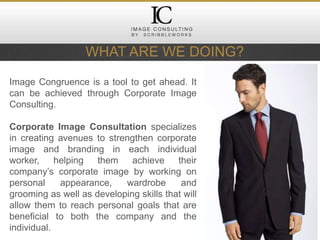 WHAT ARE WE DOING?
Image Congruence is a tool to get ahead. It
can be achieved through Corporate Image
Consulting.
Corporate Image Consultation specializes
in creating avenues to strengthen corporate
image and branding in each individual
worker, helping them achieve their
company’s corporate image by working on
personal appearance, wardrobe and
grooming as well as developing skills that will
allow them to reach personal goals that are
beneficial to both the company and the
individual.
 