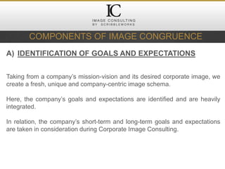 COMPONENTS OF IMAGE CONGRUENCE
A) IDENTIFICATION OF GOALS AND EXPECTATIONS
Taking from a company’s mission-vision and its desired corporate image, we
create a fresh, unique and company-centric image schema.
Here, the company’s goals and expectations are identified and are heavily
integrated.
In relation, the company’s short-term and long-term goals and expectations
are taken in consideration during Corporate Image Consulting.
 