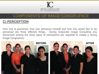 COMPONENTS OF IMAGE CONGRUENCE
C) PERCEPTION
How one is perceived, how one perceives himself and how one would like to be
perceived are three different things. During Corporate Image Consulting any
disconnect among the three types of perceptions are adjusted to create a strong
Image Congruence.
BEFORE AFTER
 