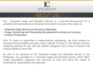 Our Corporate Image and Branding Service is a one-stop-shop-service for a
complete and comprehensive branding of our client’s company that caters to:
• Etiquette Edge (Social and Business Etiquette)
• Image, Grooming and Personality Development training and courses
• Uniform Production
With 15 years of experience in below-the-line advertising, we have worked on
numerous brand-building accounts which extends to those in the fashion industry,
catalyzing existing tie ups with top fashion designers and a pool of fashion and
makeup stylists to work with.
As one of the pioneers of the Corporate Image and Branding Service in the
Philippines, we specialize in a corporate image and branding service, which offers
image consultation programs and seminars to help and serve the needs of
corporations, organizations and agencies.
ABOUT US
 