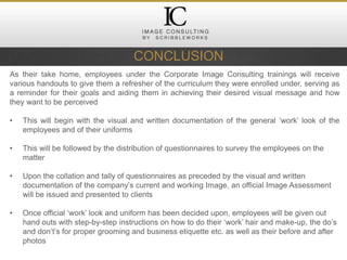 CONCLUSION
As their take home, employees under the Corporate Image Consulting trainings will receive
various handouts to give them a refresher of the curriculum they were enrolled under, serving as
a reminder for their goals and aiding them in achieving their desired visual message and how
they want to be perceived
• This will begin with the visual and written documentation of the general ‘work’ look of the
employees and of their uniforms
• This will be followed by the distribution of questionnaires to survey the employees on the
matter
• Upon the collation and tally of questionnaires as preceded by the visual and written
documentation of the company’s current and working Image, an official Image Assessment
will be issued and presented to clients
• Once official ‘work’ look and uniform has been decided upon, employees will be given out
hand outs with step-by-step instructions on how to do their ‘work’ hair and make-up, the do’s
and don’t’s for proper grooming and business etiquette etc. as well as their before and after
photos
 