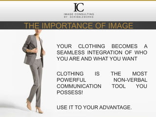 THE IMPORTANCE OF IMAGE
YOUR CLOTHING BECOMES A
SEAMLESS INTEGRATION OF WHO
YOU ARE AND WHAT YOU WANT
CLOTHING IS THE MOST
POWERFUL NON-VERBAL
COMMUNICATION TOOL YOU
POSSESS!
USE IT TO YOUR ADVANTAGE.
 
