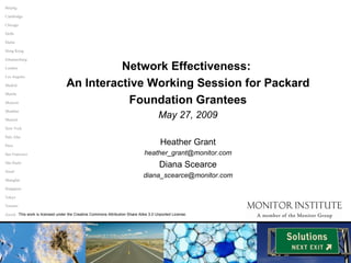 Network Effectiveness:  An Interactive Working Session for Packard Foundation Grantees May 27, 2009 Heather Grant [email_address] Diana Scearce [email_address] Paris San Francisco São Paulo Seoul Singapore Tokyo Toronto Zurich Shanghai Palo Alto Johannesburg Beijing Chicago Hong Kong Cambridge Delhi Dubai Los Angeles Madrid Manila Mumbai Munich New York Moscow London This work is licensed under the Creative Commons Attribution Share Alike 3.0 Unported License. 