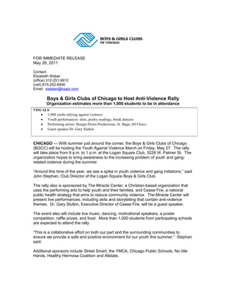 FOR IMMEDIATE RELEASE
May 26, 2011
Contact:
Elizabeth Weber
(office) 312-251-9912
(cell) 815-252-6490
Email: eweber@ksapr.com

Boys & Girls Clubs of Chicago to Host Anti-Violence Rally
Organization estimates more than 1,000 students to be in attendance
VISUALS:
• 1,000 youth rallying against violence
• Youth performances: skits, poetry readings, break dancers
• Performing artists: Boogie Down Productions, St. Bagu, DJ Choco
• Guest speaker Dr. Gary Slutkin

CHICAGO — With summer just around the corner, the Boys & Girls Clubs of Chicago
(BGCC) will be hosting the Youth Against Violence March on Friday, May 27. The rally
will take place from 9 a.m. to 1 p.m. at the Logan Square Club, 3228 W. Palmer St. The
organization hopes to bring awareness to the increasing problem of youth and gangrelated violence during the summer.
“Around this time of the year, we see a spike in youth violence and gang initiations,” said
John Stephan, Club Director of the Logan Square Boys & Girls Club.
The rally also is sponsored by The Miracle Center, a Christian-based organization that
uses the performing arts to help youth and their families, and Cease Fire, a national
public health strategy that aims to reduce community violence. The Miracle Center will
present live performances, including skits and storytelling that contain anti-violence
themes. Dr. Gary Slutkin, Executive Director of Cease Fire, will be a guest speaker.
The event also will include live music, dancing, motivational speakers, a poster
competition, raffle prizes, and food. More than 1,000 students from participating schools
are expected to attend the rally.
“This is a collaborative effort on both our part and the surrounding communities to
ensure we provide a safe and positive environment for our youth this summer.” Stephan
said.
Additional sponsors include Street Smart, the YMCA, Chicago Public Schools, No Idle
Hands, Healthy Hermosa Coalition and Allstate.

 